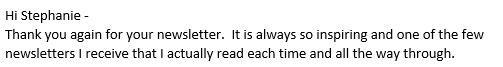 Hi Stephanie -
Thank you again for your newsletter.  It is always so inspiring and one of the few newsletters I receive that I actually read each time and all the way through.  
