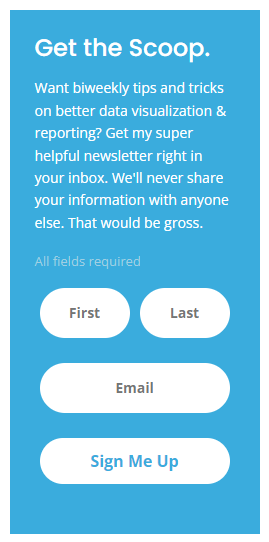 Sign up form that says Get the Scoop. Want biweekly tips and tricks on better data visualization & reporting? Get my super helpful newsletter right in your inbox. We'll never share your information with anyone else. That would be gross.