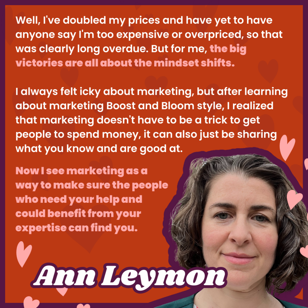 Well, I've doubled my prices and have yet to have anyone say I'm too expensive or overpriced, so that was clearly long overdue. But for me, the big victories are all about the mindset shifts. 

I always felt icky about marketing, but after learning about marketing Boost and Bloom style, I realized that marketing doesn't have to be a trick to get people to spend money, it can also just be sharing what you know and are good at. 
Now I see marketing as a way to make sure the people who need your help and could benefit from your expertise can find you.