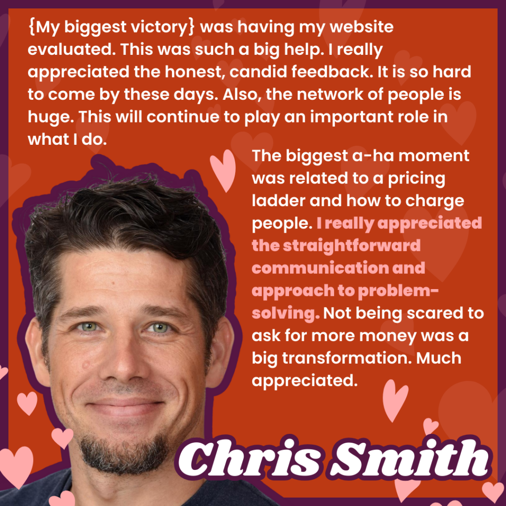 {My biggest victory} was having my website evaluated. This was such a big help. I really appreciated the honest, candid feedback. It is so hard to come by these days. Also, the network of people is huge. This will continue to play an important role in what I do. 
The biggest a-ha moment was related to a pricing ladder and how to charge people. I really appreciated the straightforward communication and approach to problem-solving. Not being scared to ask for more money was a big transformation. Much appreciated.