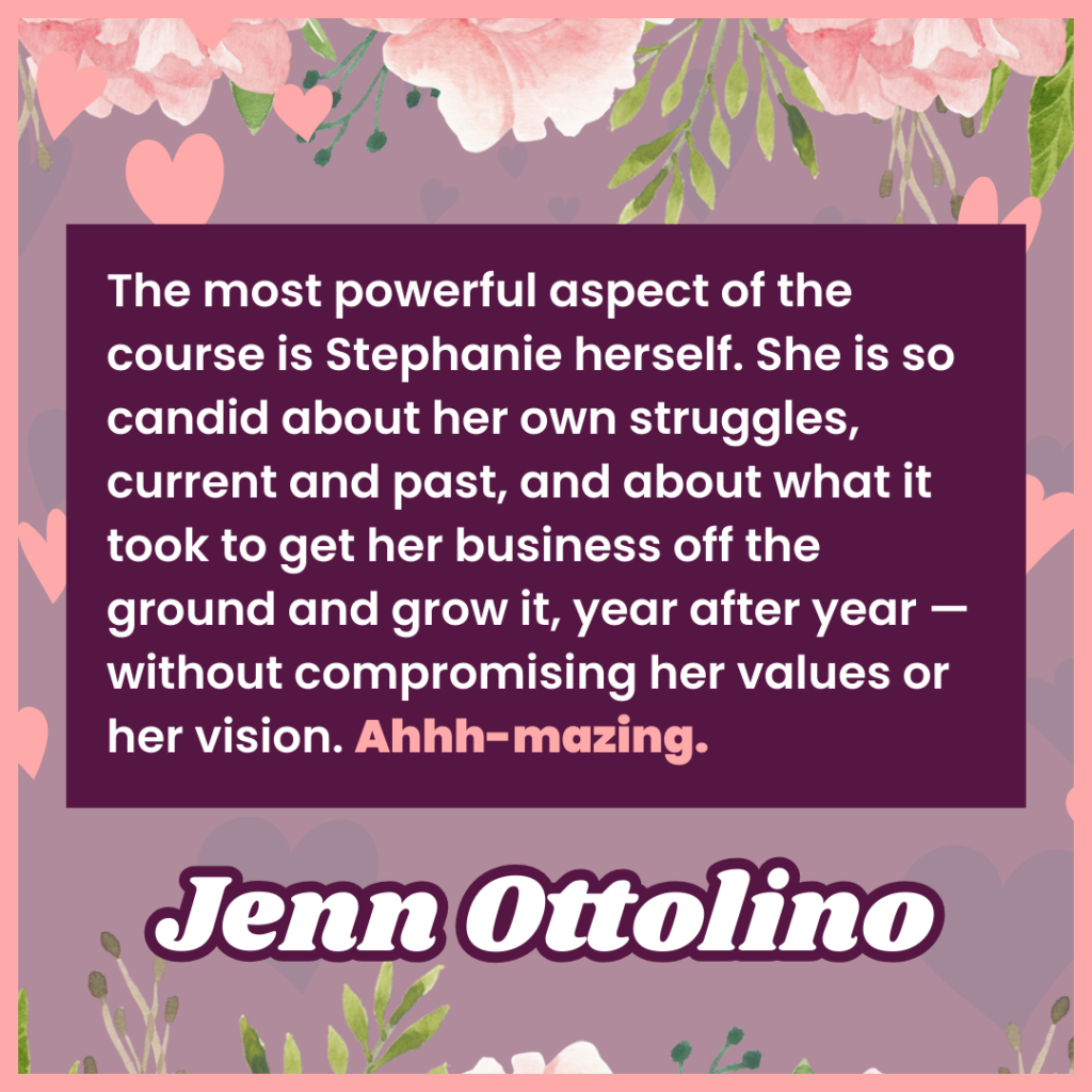 The most powerful aspect of the course is Stephanie herself. She is so candid about her own struggles, current and past, and about what it took to get her business off the ground and grow it, year after year — without compromising her values or her vision. Ahhh-mazing.