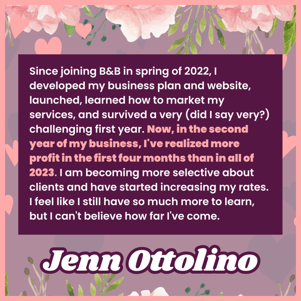 Since joining B&B in spring of 2022, I developed my business plan and website, launched, learned how to market my services, and survived a very (did I say very?) challenging first year. Now, in the second year of my business, I've realized more profit in the first four months than in all of 2023. I am becoming more selective about clients and have started increasing my rates. I feel like I still have so much more to learn, but I can't believe how far I've come.