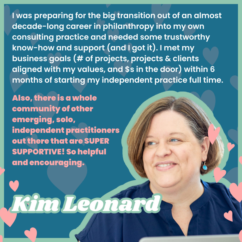 I was preparing for the big transition out of an almost decade-long career in philanthropy into my own consulting practice and needed some trustworthy know-how and support (and I got it). I met my business goals (# of projects, projects & clients aligned with my values, and $s in the door) within 6 months of starting my independent practice full time.
Also, there is a whole community of other emerging, solo, independent practitioners out there that are SUPER SUPPORTIVE! So helpful and encouraging.