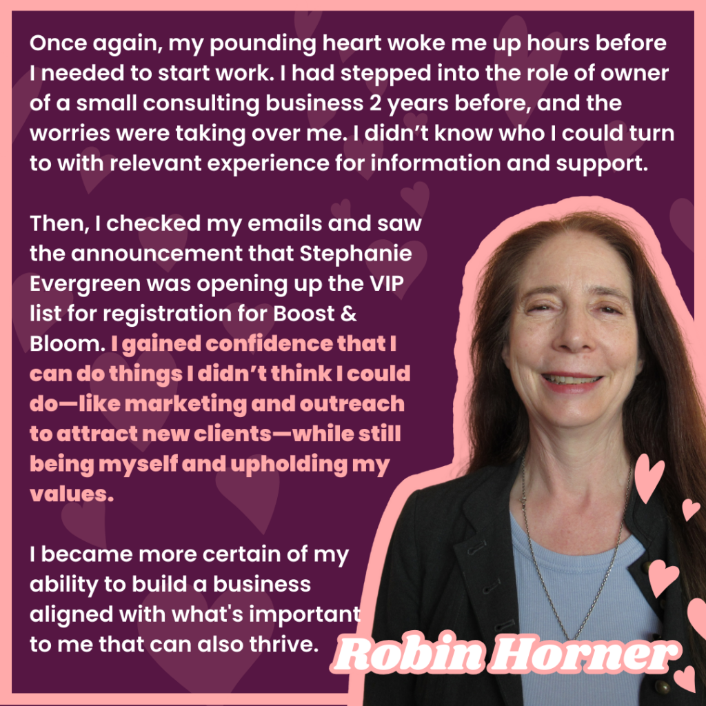 Once again, my pounding heart woke me up hours before I needed to start work. I had stepped into the role of owner of a small consulting business 2 years before, and the worries were taking over me. I didn’t know who I could turn to with relevant experience for information and support. 
Then, I checked my emails and saw the announcement that Stephanie Evergreen was opening up the VIP list for registration for Boost & Bloom. I gained confidence that I can do things I didn’t think I could do—like marketing and outreach to attract new clients—while still being myself and upholding my values. 

I became more certain of my 
ability to build a business 
aligned with what's important 
to me that can also thrive.