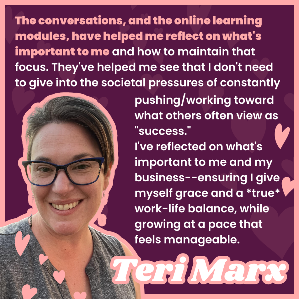 The conversations, and the online learning modules, have helped me reflect on what's important to me and how to maintain that focus. They've helped me see that I don't need to give into the societal pressures of constantly pushing/working toward what others often view as "success." 
I've reflected on what's important to me and my business--ensuring I give myself grace and a *true* work-life balance, while growing at a pace that feels manageable.